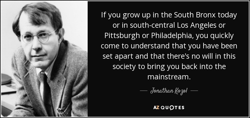 If you grow up in the South Bronx today or in south-central Los Angeles or Pittsburgh or Philadelphia, you quickly come to understand that you have been set apart and that there's no will in this society to bring you back into the mainstream. - Jonathan Kozol