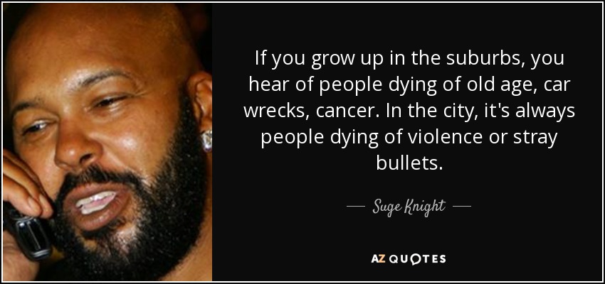 If you grow up in the suburbs, you hear of people dying of old age, car wrecks, cancer. In the city, it's always people dying of violence or stray bullets. - Suge Knight