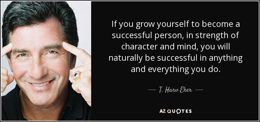 If you grow yourself to become a successful person, in strength of character and mind, you will naturally be successful in anything and everything you do. - T. Harv Eker