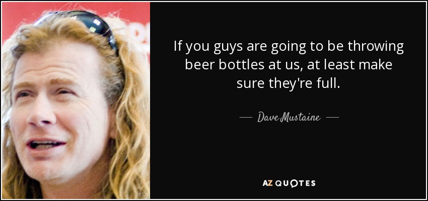 If you guys are going to be throwing beer bottles at us, at least make sure they're full. - Dave Mustaine