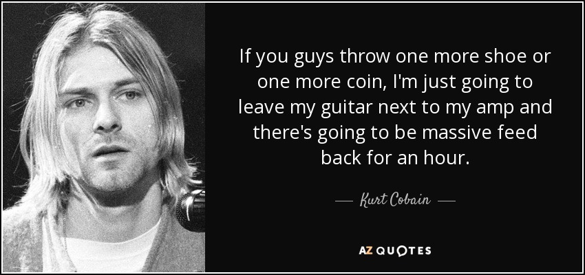 If you guys throw one more shoe or one more coin, I'm just going to leave my guitar next to my amp and there's going to be massive feed back for an hour. - Kurt Cobain