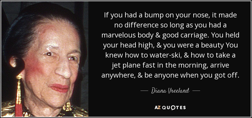 If you had a bump on your nose, it made no difference so long as you had a marvelous body & good carriage. You held your head high, & you were a beauty You knew how to water-ski, & how to take a jet plane fast in the morning, arrive anywhere, & be anyone when you got off. - Diana Vreeland