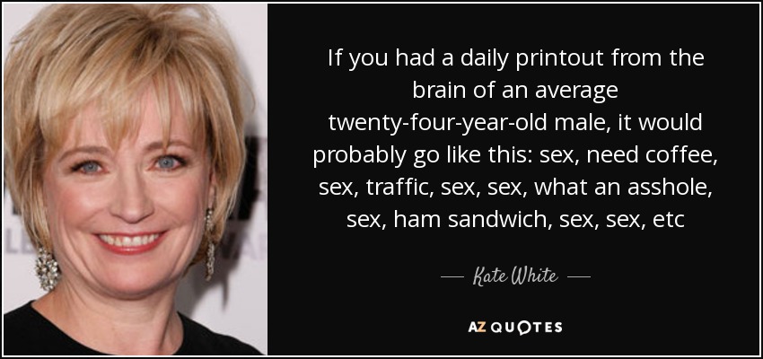 If you had a daily printout from the brain of an average twenty-four-year-old male, it would probably go like this: sex, need coffee, sex, traffic, sex, sex, what an asshole, sex, ham sandwich, sex, sex, etc - Kate White