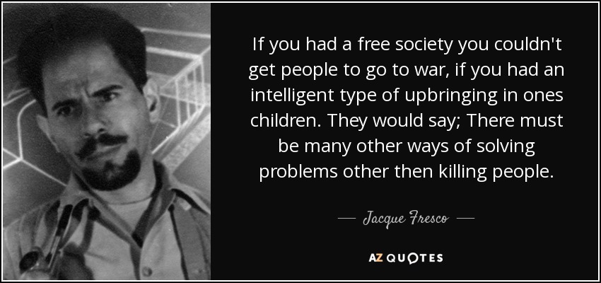 If you had a free society you couldn't get people to go to war, if you had an intelligent type of upbringing in ones children. They would say; There must be many other ways of solving problems other then killing people. - Jacque Fresco