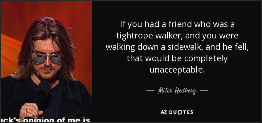 If you had a friend who was a tightrope walker, and you were walking down a sidewalk, and he fell, that would be completely unacceptable. - Mitch Hedberg