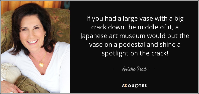 If you had a large vase with a big crack down the middle of it, a Japanese art museum would put the vase on a pedestal and shine a spotlight on the crack! - Arielle Ford