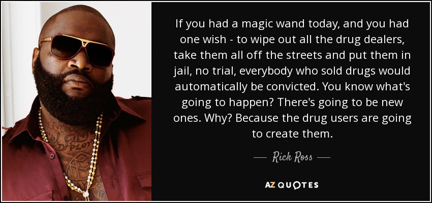 If you had a magic wand today, and you had one wish - to wipe out all the drug dealers, take them all off the streets and put them in jail, no trial, everybody who sold drugs would automatically be convicted. You know what's going to happen? There's going to be new ones. Why? Because the drug users are going to create them. - Rick Ross