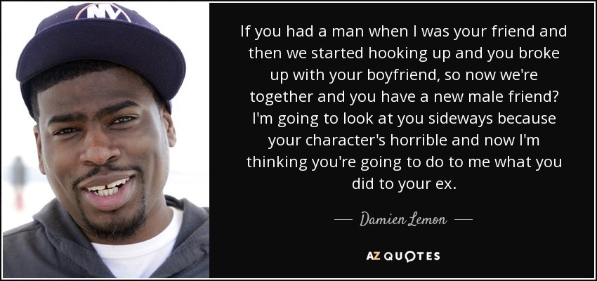 If you had a man when I was your friend and then we started hooking up and you broke up with your boyfriend, so now we're together and you have a new male friend? I'm going to look at you sideways because your character's horrible and now I'm thinking you're going to do to me what you did to your ex. - Damien Lemon