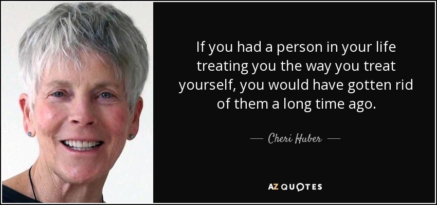 If you had a person in your life treating you the way you treat yourself, you would have gotten rid of them a long time ago. - Cheri Huber