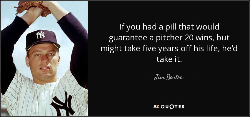 If you had a pill that would guarantee a pitcher 20 wins, but might take five years off his life, he'd take it. - Jim Bouton