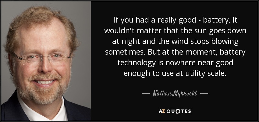 If you had a really good - battery, it wouldn't matter that the sun goes down at night and the wind stops blowing sometimes. But at the moment, battery technology is nowhere near good enough to use at utility scale. - Nathan Myhrvold