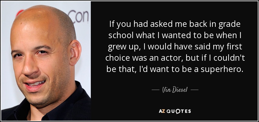 If you had asked me back in grade school what I wanted to be when I grew up, I would have said my first choice was an actor, but if I couldn't be that, I'd want to be a superhero. - Vin Diesel