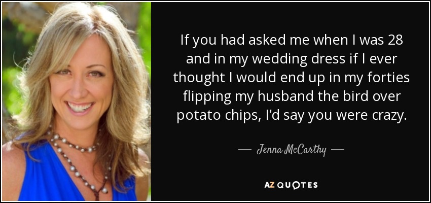 If you had asked me when I was 28 and in my wedding dress if I ever thought I would end up in my forties flipping my husband the bird over potato chips, I'd say you were crazy. - Jenna McCarthy