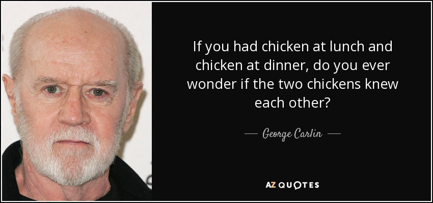 If you had chicken at lunch and chicken at dinner, do you ever wonder if the two chickens knew each other? - George Carlin