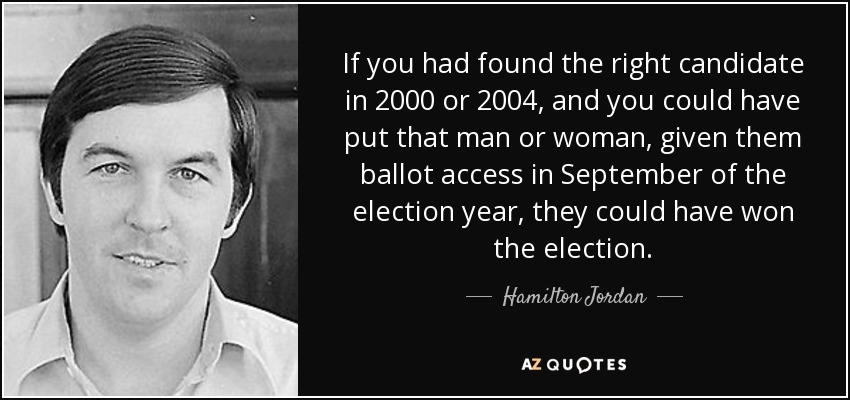 If you had found the right candidate in 2000 or 2004, and you could have put that man or woman, given them ballot access in September of the election year, they could have won the election. - Hamilton Jordan