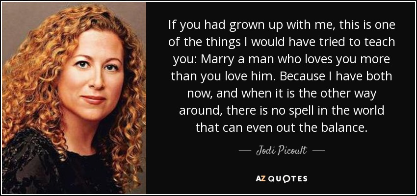 If you had grown up with me, this is one of the things I would have tried to teach you: Marry a man who loves you more than you love him. Because I have both now, and when it is the other way around, there is no spell in the world that can even out the balance. - Jodi Picoult