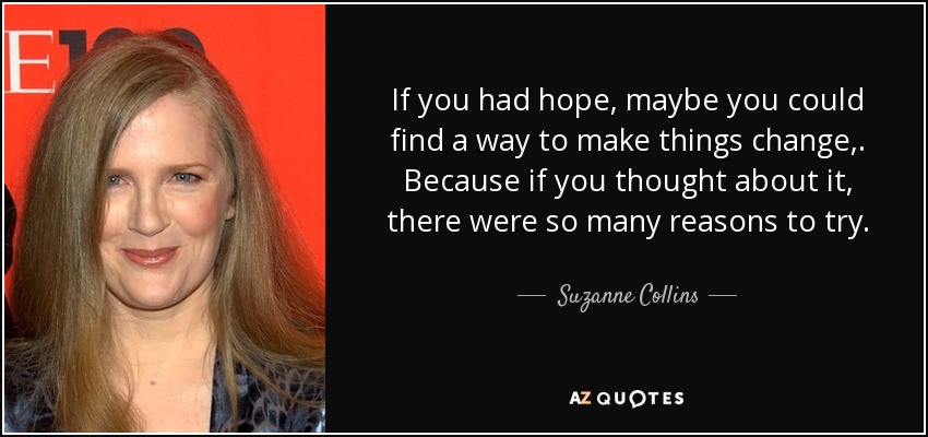 If you had hope, maybe you could find a way to make things change,. Because if you thought about it, there were so many reasons to try. - Suzanne Collins