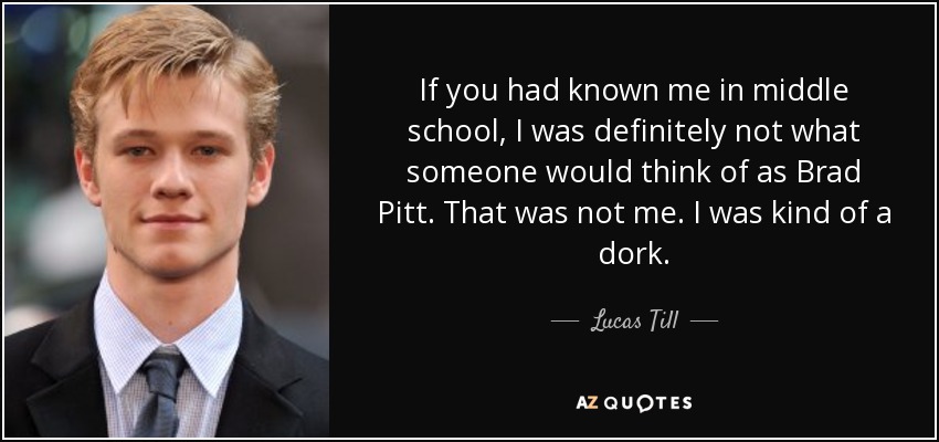 If you had known me in middle school, I was definitely not what someone would think of as Brad Pitt. That was not me. I was kind of a dork. - Lucas Till