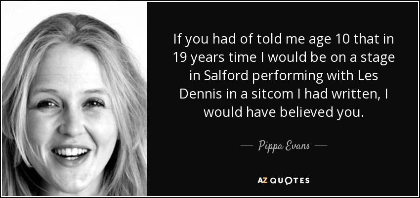 If you had of told me age 10 that in 19 years time I would be on a stage in Salford performing with Les Dennis in a sitcom I had written, I would have believed you. - Pippa Evans