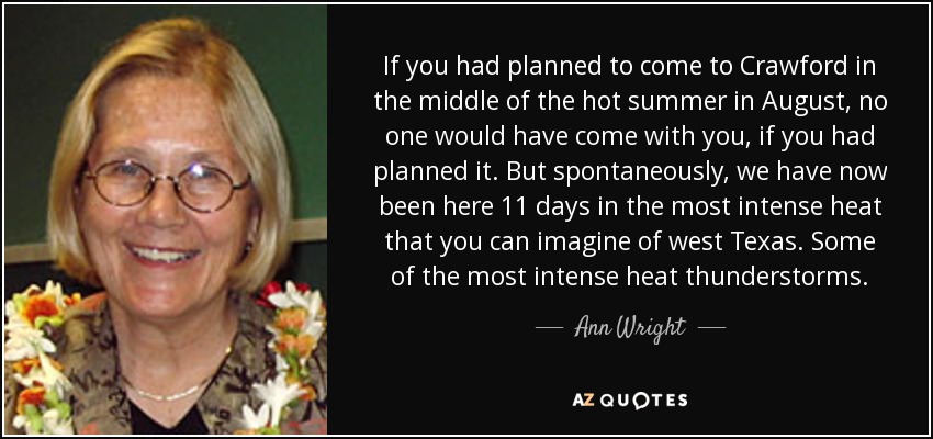 If you had planned to come to Crawford in the middle of the hot summer in August, no one would have come with you, if you had planned it. But spontaneously, we have now been here 11 days in the most intense heat that you can imagine of west Texas. Some of the most intense heat thunderstorms. - Ann Wright