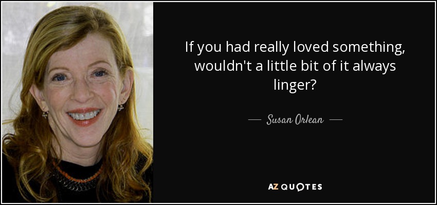 If you had really loved something, wouldn't a little bit of it always linger? - Susan Orlean