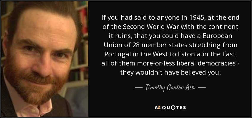 If you had said to anyone in 1945, at the end of the Second World War with the continent it ruins, that you could have a European Union of 28 member states stretching from Portugal in the West to Estonia in the East, all of them more-or-less liberal democracies - they wouldn't have believed you. - Timothy Garton Ash