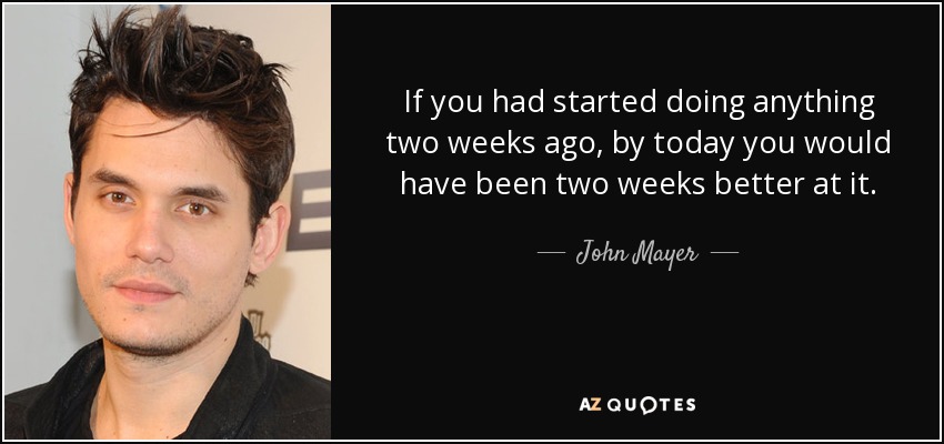 If you had started doing anything two weeks ago, by today you would have been two weeks better at it. - John Mayer