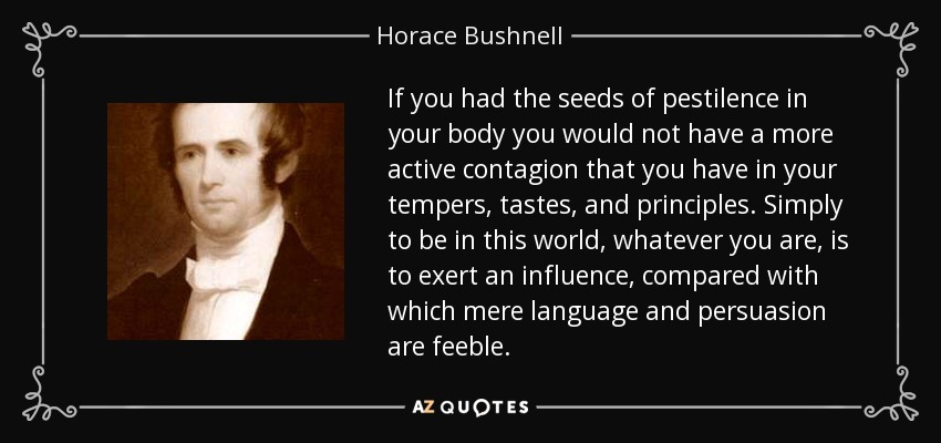 If you had the seeds of pestilence in your body you would not have a more active contagion that you have in your tempers, tastes, and principles. Simply to be in this world, whatever you are, is to exert an influence, compared with which mere language and persuasion are feeble. - Horace Bushnell