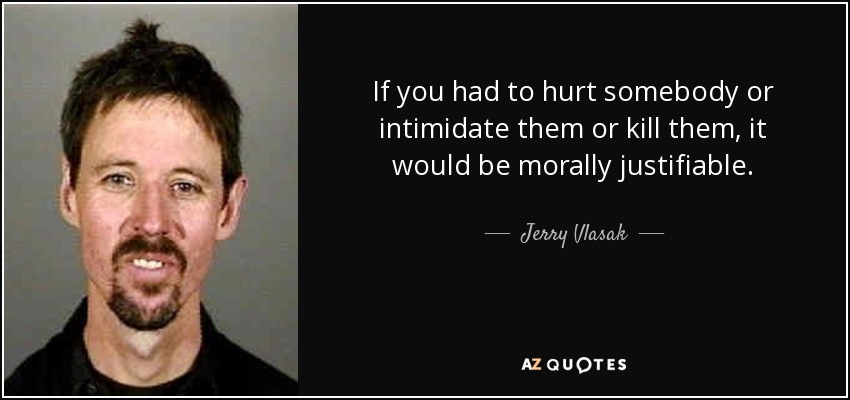 If you had to hurt somebody or intimidate them or kill them, it would be morally justifiable. - Jerry Vlasak