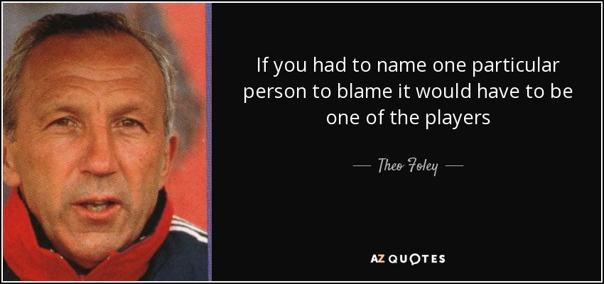 If you had to name one particular person to blame it would have to be one of the players - Theo Foley