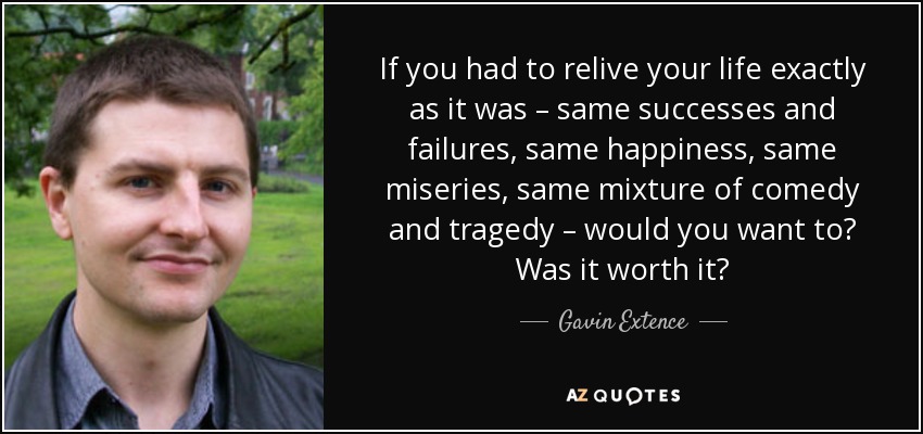If you had to relive your life exactly as it was – same successes and failures, same happiness, same miseries, same mixture of comedy and tragedy – would you want to? Was it worth it? - Gavin Extence