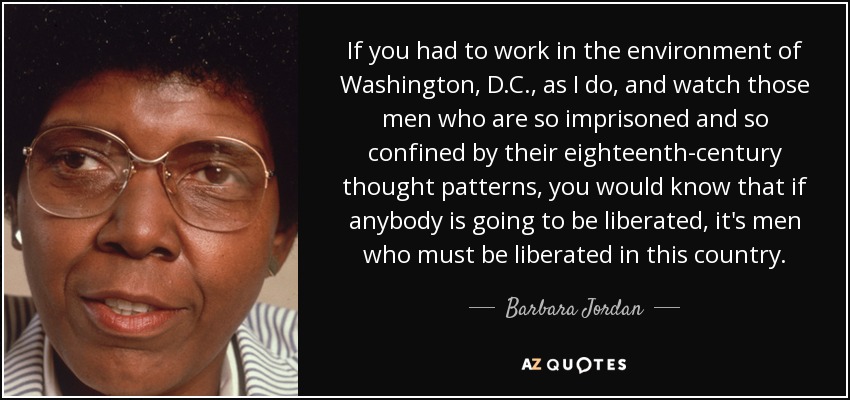 If you had to work in the environment of Washington, D.C., as I do, and watch those men who are so imprisoned and so confined by their eighteenth-century thought patterns, you would know that if anybody is going to be liberated, it's men who must be liberated in this country. - Barbara Jordan