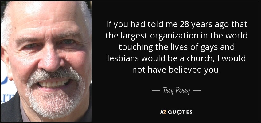 If you had told me 28 years ago that the largest organization in the world touching the lives of gays and lesbians would be a church, I would not have believed you. - Troy Perry