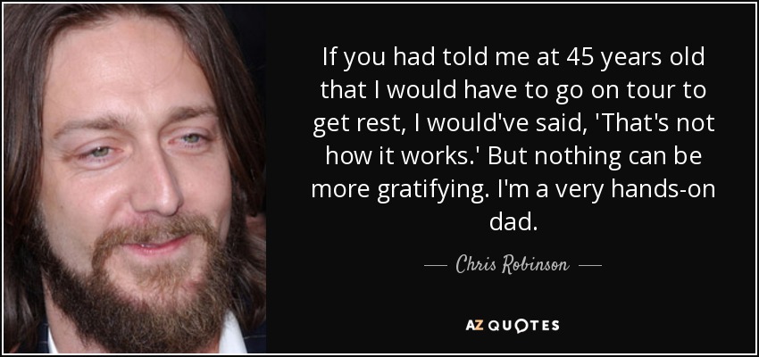 If you had told me at 45 years old that I would have to go on tour to get rest, I would've said, 'That's not how it works.' But nothing can be more gratifying. I'm a very hands-on dad. - Chris Robinson