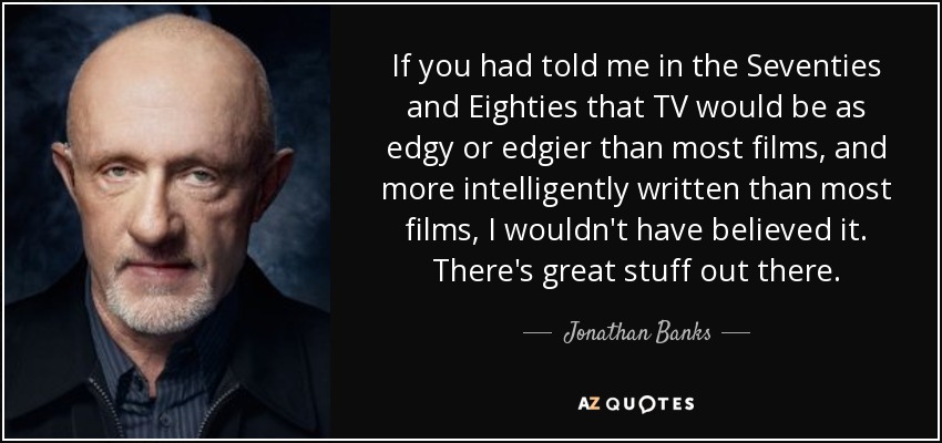 If you had told me in the Seventies and Eighties that TV would be as edgy or edgier than most films, and more intelligently written than most films, I wouldn't have believed it. There's great stuff out there. - Jonathan Banks