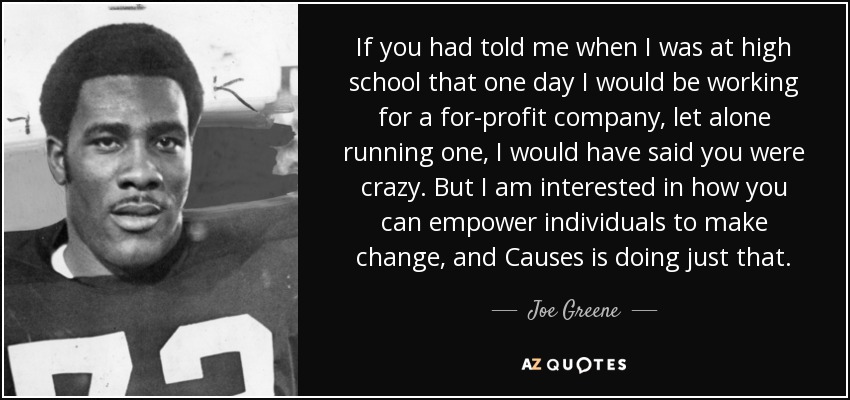 If you had told me when I was at high school that one day I would be working for a for-profit company, let alone running one, I would have said you were crazy. But I am interested in how you can empower individuals to make change, and Causes is doing just that. - Joe Greene