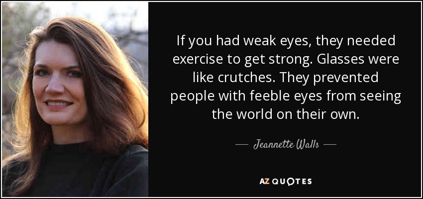 If you had weak eyes, they needed exercise to get strong. Glasses were like crutches. They prevented people with feeble eyes from seeing the world on their own. - Jeannette Walls