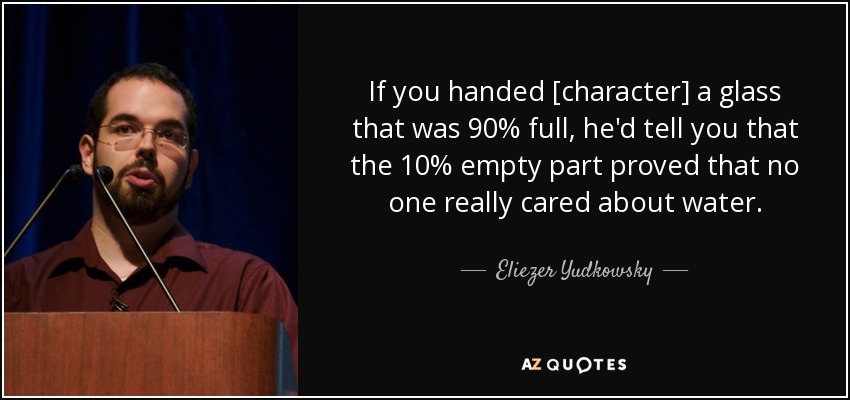 If you handed [character] a glass that was 90% full, he'd tell you that the 10% empty part proved that no one really cared about water. - Eliezer Yudkowsky