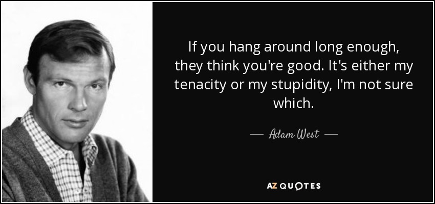 If you hang around long enough, they think you're good. It's either my tenacity or my stupidity, I'm not sure which. - Adam West