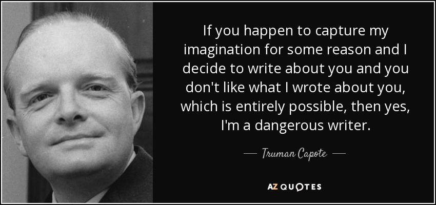 If you happen to capture my imagination for some reason and I decide to write about you and you don't like what I wrote about you, which is entirely possible, then yes, I'm a dangerous writer. - Truman Capote