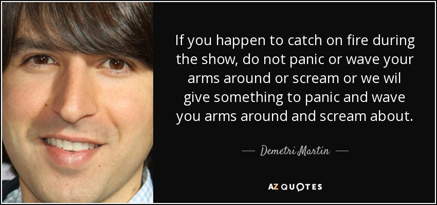 If you happen to catch on fire during the show, do not panic or wave your arms around or scream or we wil give something to panic and wave you arms around and scream about. - Demetri Martin
