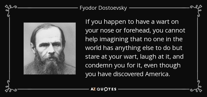 If you happen to have a wart on your nose or forehead, you cannot help imagining that no one in the world has anything else to do but stare at your wart, laugh at it, and condemn you for it, even though you have discovered America. - Fyodor Dostoevsky