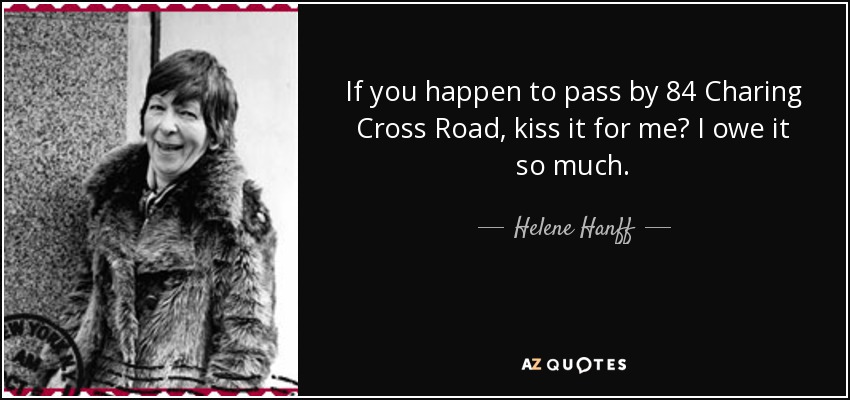 If you happen to pass by 84 Charing Cross Road, kiss it for me? I owe it so much. - Helene Hanff
