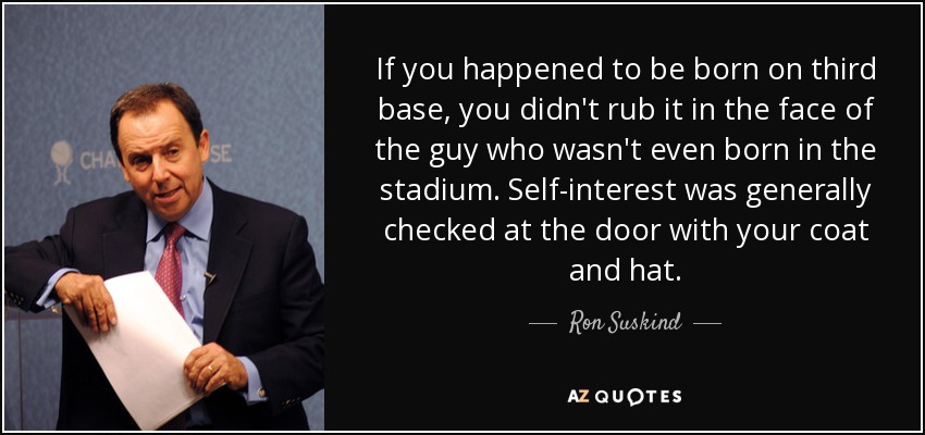 If you happened to be born on third base, you didn't rub it in the face of the guy who wasn't even born in the stadium. Self-interest was generally checked at the door with your coat and hat. - Ron Suskind