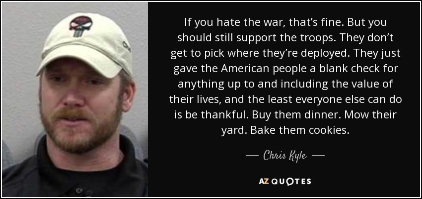 If you hate the war, that’s fine. But you should still support the troops. They don’t get to pick where they’re deployed. They just gave the American people a blank check for anything up to and including the value of their lives, and the least everyone else can do is be thankful. Buy them dinner. Mow their yard. Bake them cookies. - Chris Kyle