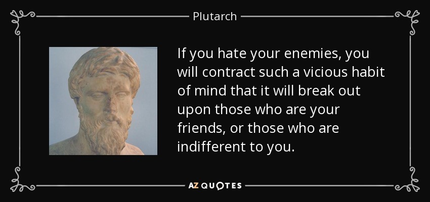 If you hate your enemies, you will contract such a vicious habit of mind that it will break out upon those who are your friends, or those who are indifferent to you. - Plutarch