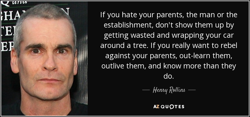 If you hate your parents, the man or the establishment, don't show them up by getting wasted and wrapping your car around a tree. If you really want to rebel against your parents, out-learn them, outlive them, and know more than they do. - Henry Rollins