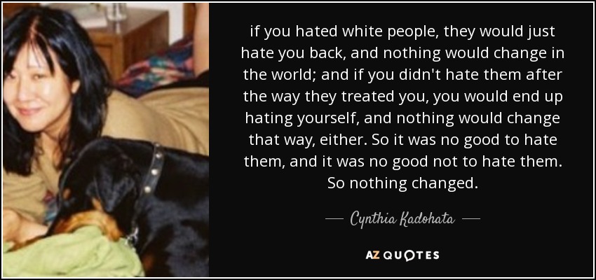 if you hated white people, they would just hate you back, and nothing would change in the world; and if you didn't hate them after the way they treated you, you would end up hating yourself, and nothing would change that way, either. So it was no good to hate them, and it was no good not to hate them. So nothing changed. - Cynthia Kadohata