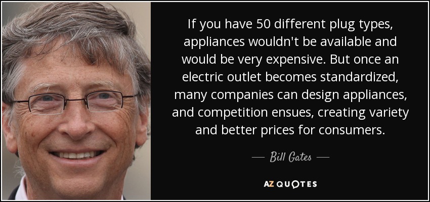 If you have 50 different plug types, appliances wouldn't be available and would be very expensive. But once an electric outlet becomes standardized, many companies can design appliances, and competition ensues, creating variety and better prices for consumers. - Bill Gates