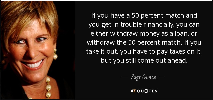 If you have a 50 percent match and you get in trouble financially, you can either withdraw money as a loan, or withdraw the 50 percent match. If you take it out, you have to pay taxes on it, but you still come out ahead. - Suze Orman
